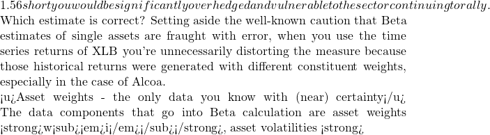 1.56 short you would be significantly overhedged and vulnerable to the sector continuing to rally.  Which estimate is correct? Setting aside the well-known caution that Beta estimates of single assets are fraught with error, when you use the time series returns of XLB you're unnecessarily distorting the measure because those historical returns were generated with different constituent weights, especially in the case of Alcoa.  <u>Asset weights - the only data you know with (near) certainty</u> The data components that go into Beta calculation are asset weights <strong>w<sub><em>i</em></sub></strong>, asset volatilities <strong>